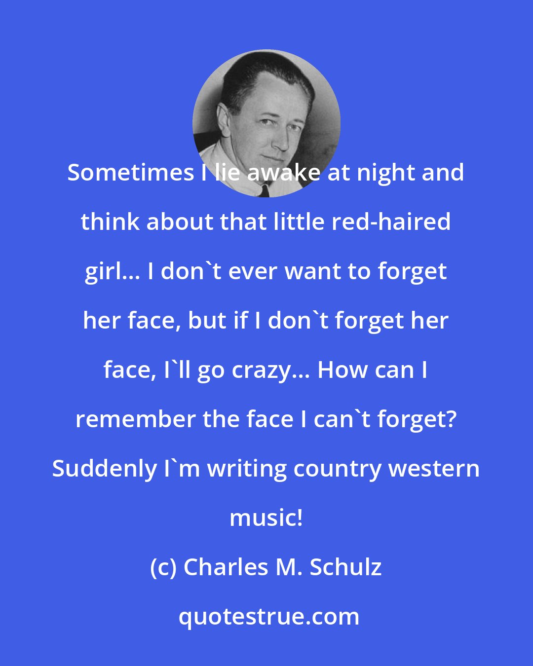 Charles M. Schulz: Sometimes I lie awake at night and think about that little red-haired girl... I don't ever want to forget her face, but if I don't forget her face, I'll go crazy... How can I remember the face I can't forget? Suddenly I'm writing country western music!