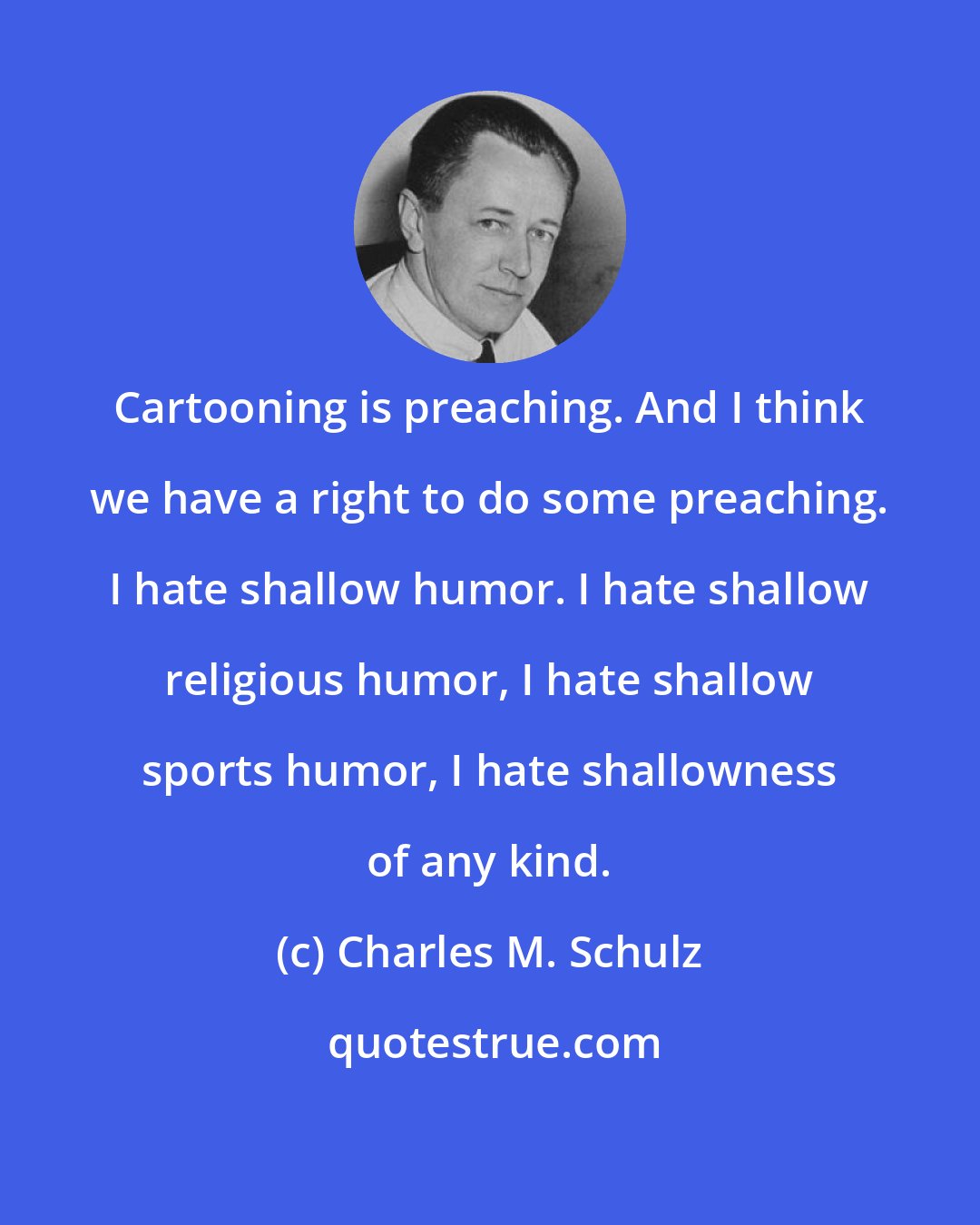 Charles M. Schulz: Cartooning is preaching. And I think we have a right to do some preaching. I hate shallow humor. I hate shallow religious humor, I hate shallow sports humor, I hate shallowness of any kind.