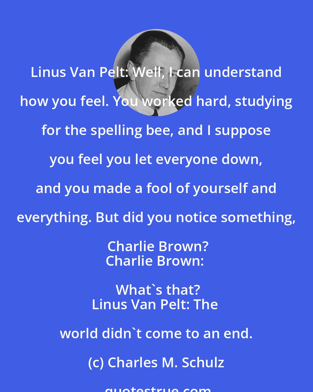 Charles M. Schulz: Linus Van Pelt: Well, I can understand how you feel. You worked hard, studying for the spelling bee, and I suppose you feel you let everyone down, and you made a fool of yourself and everything. But did you notice something, Charlie Brown?
Charlie Brown: What's that?
Linus Van Pelt: The world didn't come to an end.