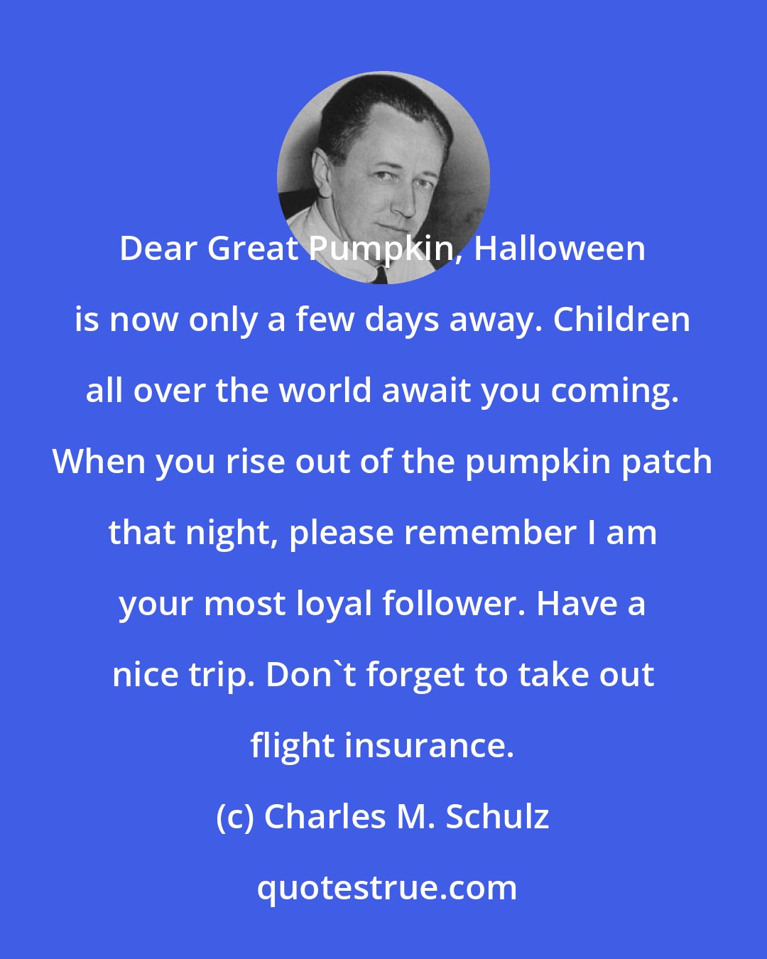 Charles M. Schulz: Dear Great Pumpkin, Halloween is now only a few days away. Children all over the world await you coming. When you rise out of the pumpkin patch that night, please remember I am your most loyal follower. Have a nice trip. Don't forget to take out flight insurance.