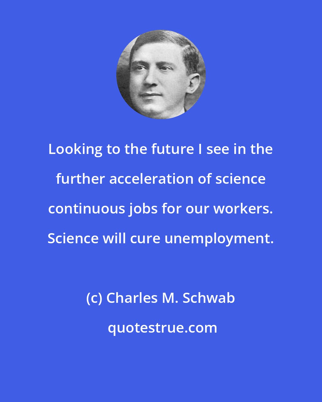 Charles M. Schwab: Looking to the future I see in the further acceleration of science continuous jobs for our workers. Science will cure unemployment.