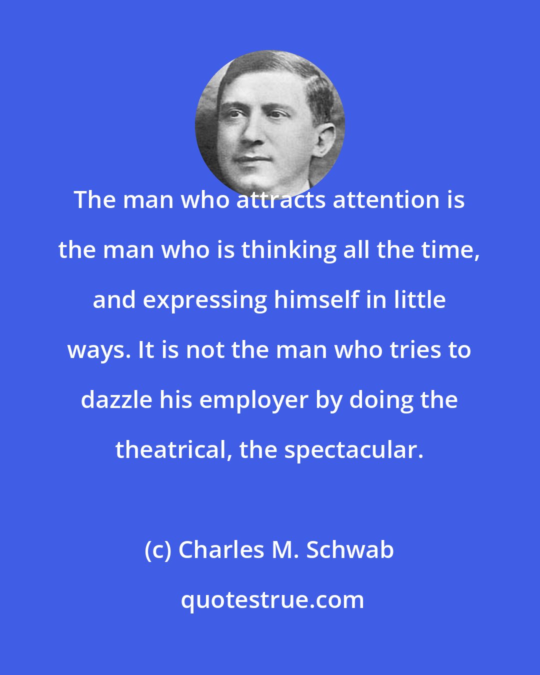 Charles M. Schwab: The man who attracts attention is the man who is thinking all the time, and expressing himself in little ways. It is not the man who tries to dazzle his employer by doing the theatrical, the spectacular.