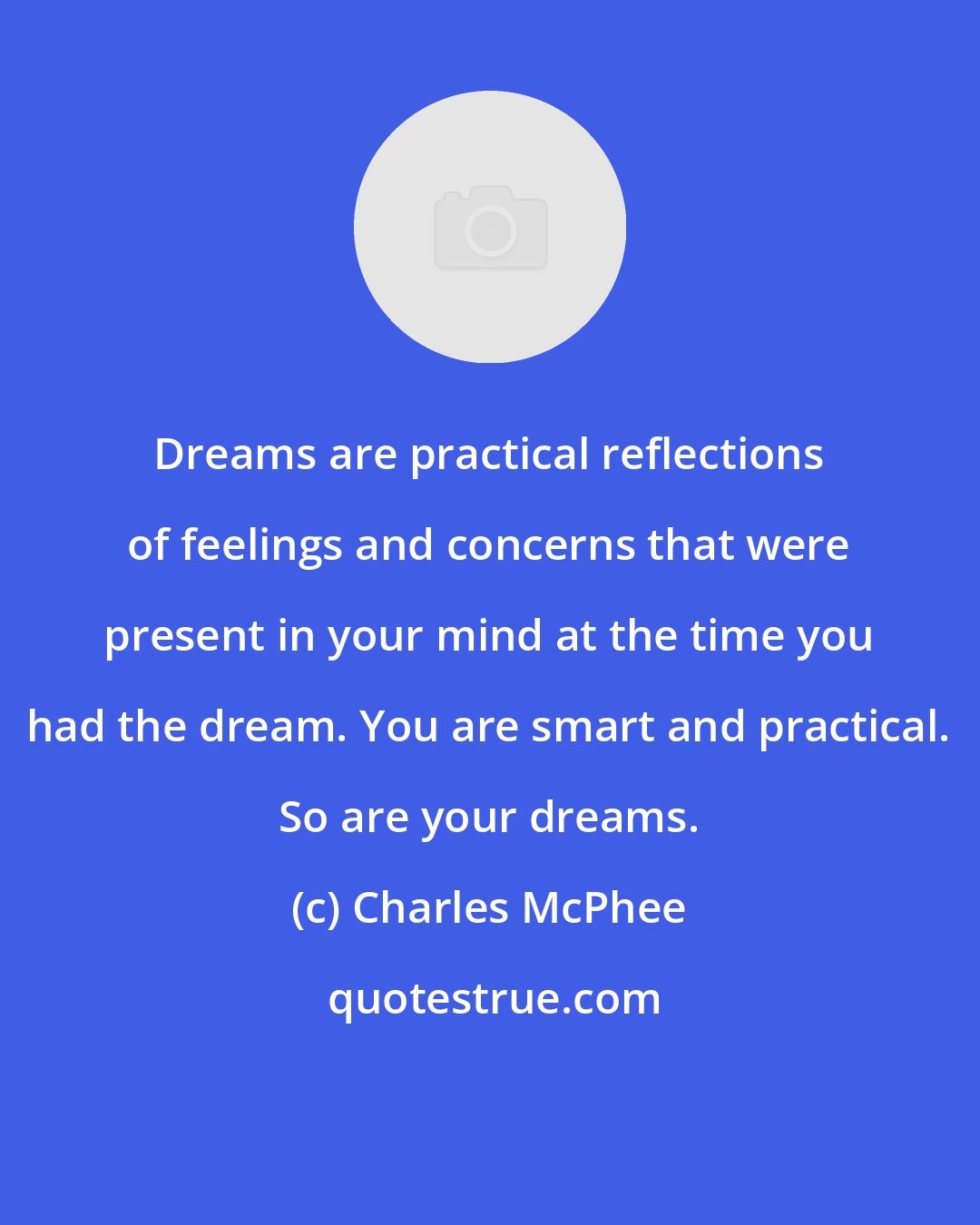 Charles McPhee: Dreams are practical reflections of feelings and concerns that were present in your mind at the time you had the dream. You are smart and practical. So are your dreams.