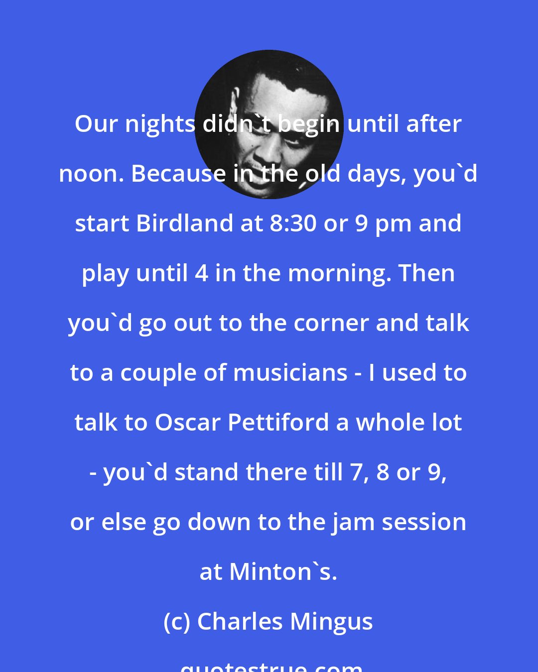 Charles Mingus: Our nights didn't begin until after noon. Because in the old days, you'd start Birdland at 8:30 or 9 pm and play until 4 in the morning. Then you'd go out to the corner and talk to a couple of musicians - I used to talk to Oscar Pettiford a whole lot - you'd stand there till 7, 8 or 9, or else go down to the jam session at Minton's.