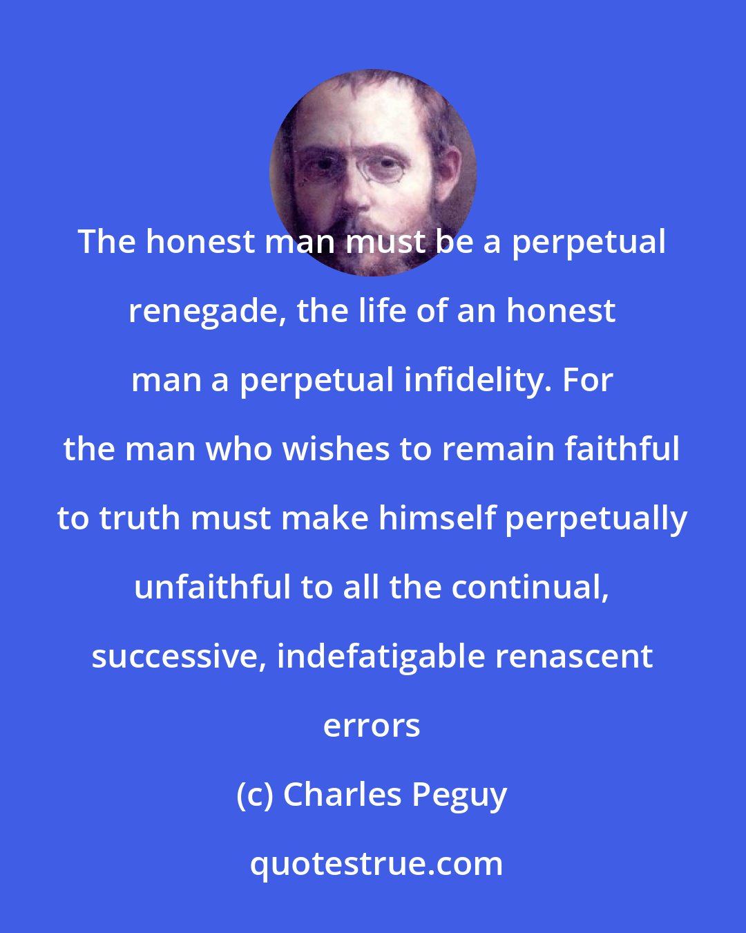 Charles Peguy: The honest man must be a perpetual renegade, the life of an honest man a perpetual infidelity. For the man who wishes to remain faithful to truth must make himself perpetually unfaithful to all the continual, successive, indefatigable renascent errors