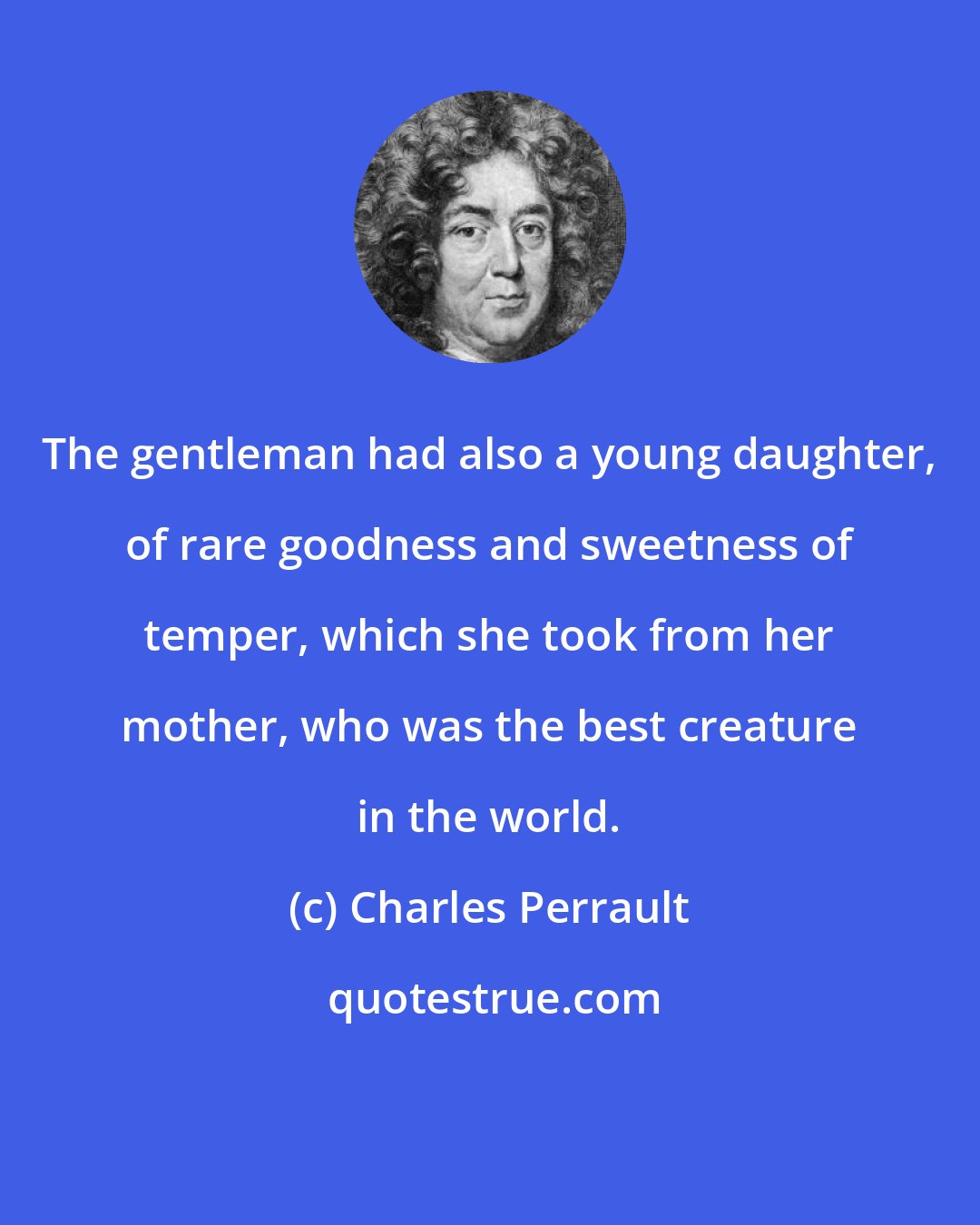 Charles Perrault: The gentleman had also a young daughter, of rare goodness and sweetness of temper, which she took from her mother, who was the best creature in the world.