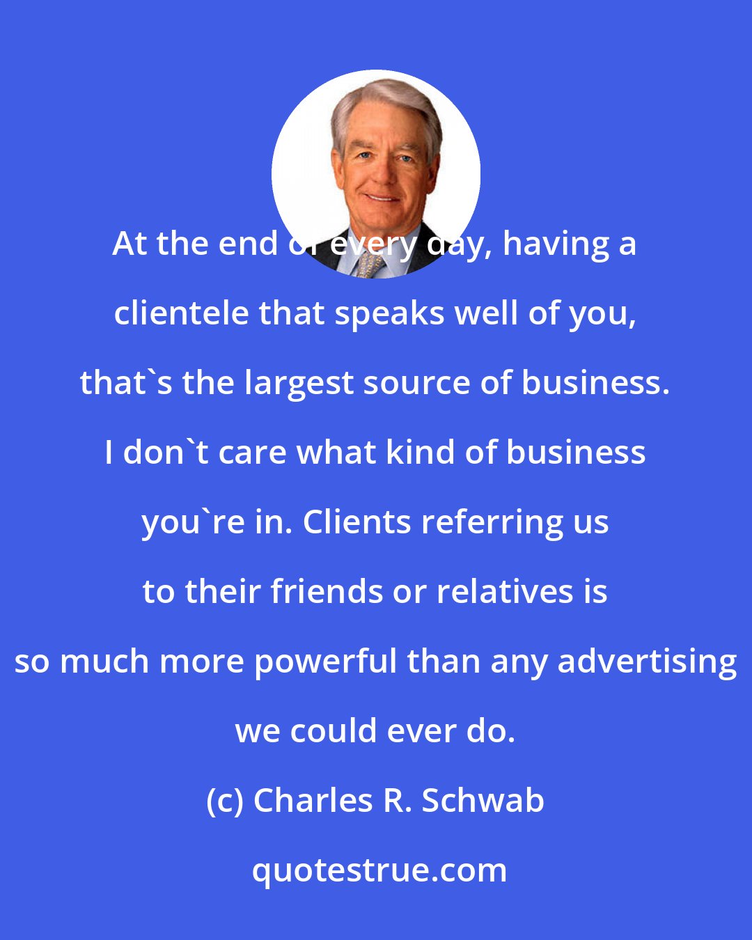 Charles R. Schwab: At the end of every day, having a clientele that speaks well of you, that's the largest source of business. I don't care what kind of business you're in. Clients referring us to their friends or relatives is so much more powerful than any advertising we could ever do.