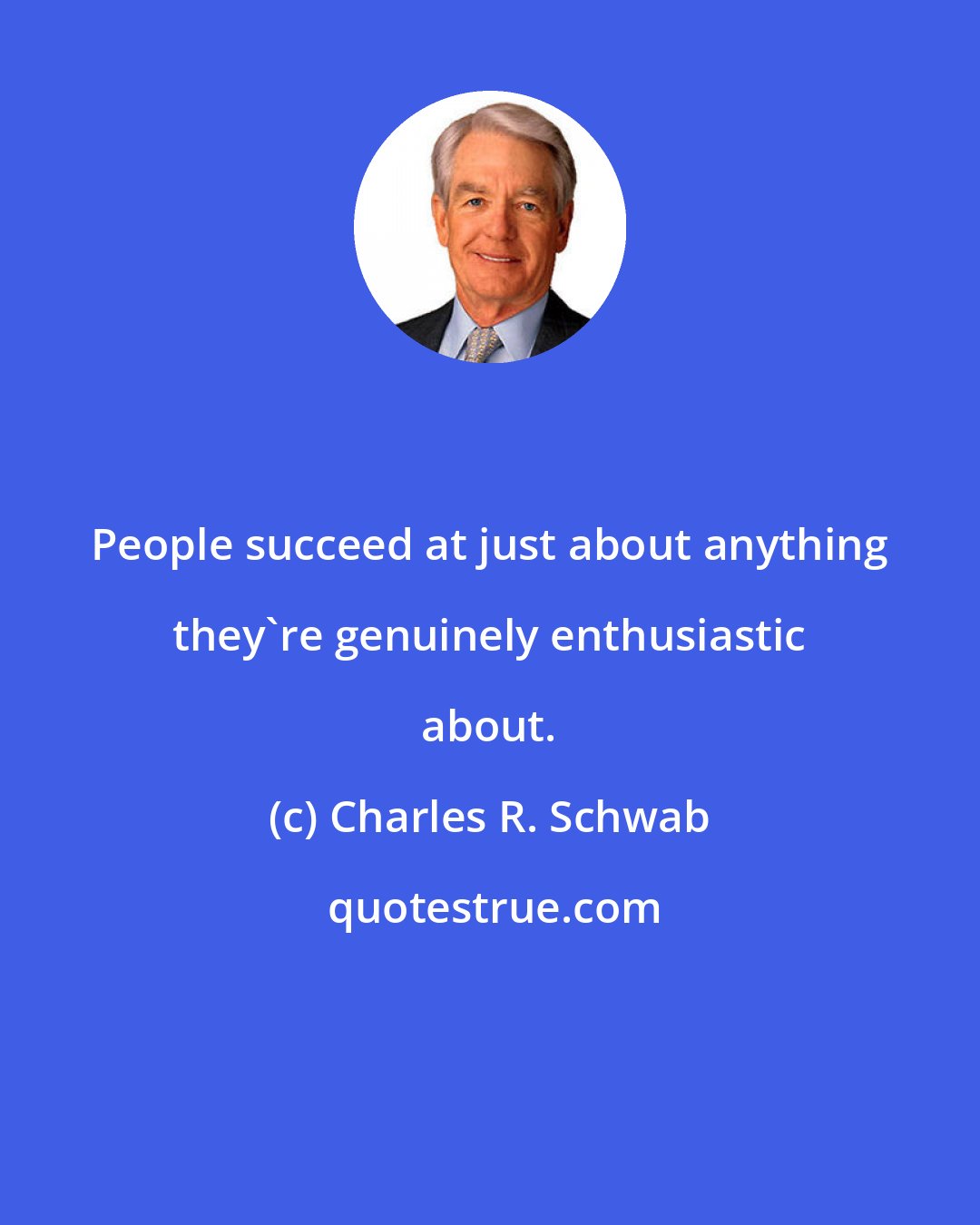 Charles R. Schwab: People succeed at just about anything they're genuinely enthusiastic about.