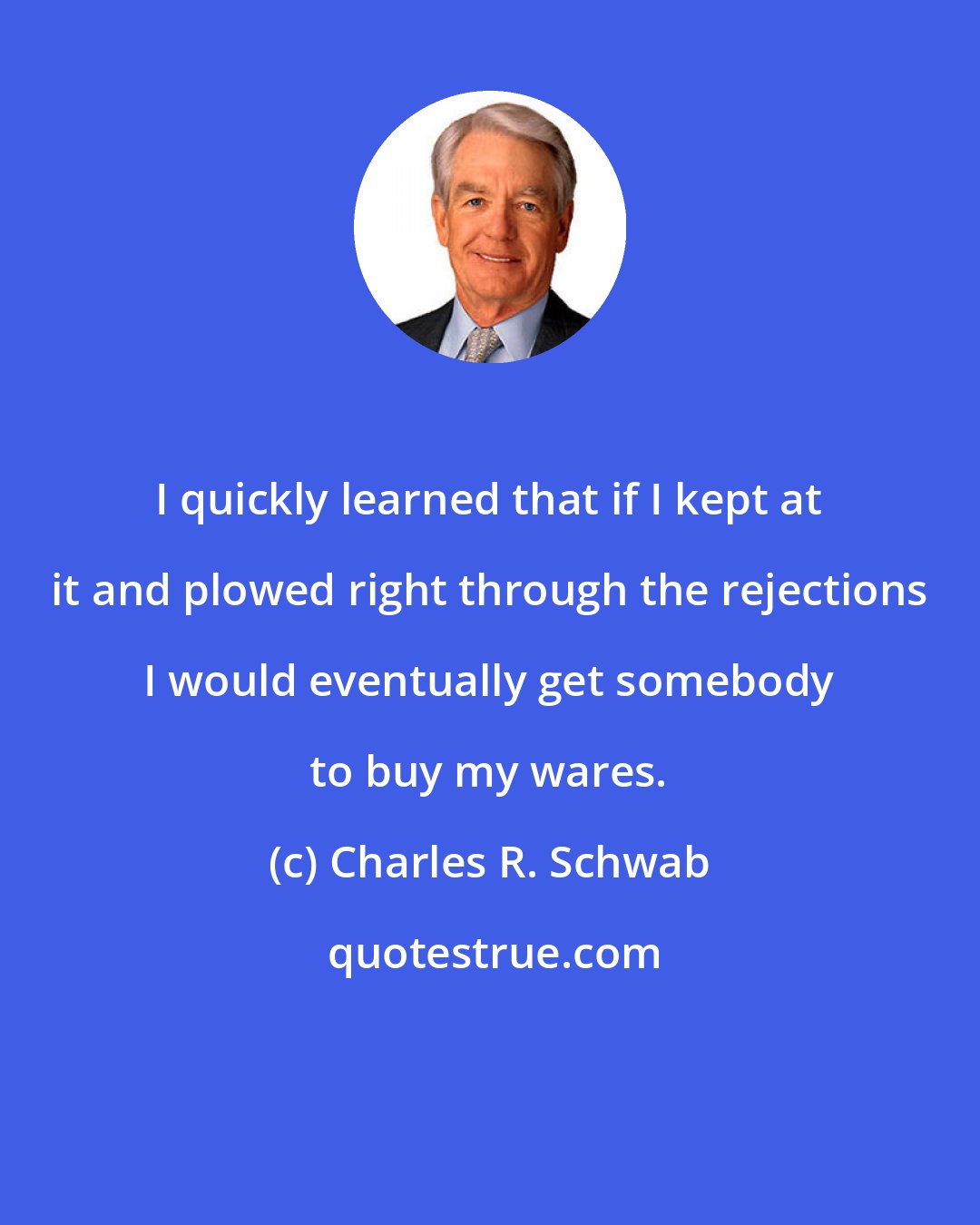 Charles R. Schwab: I quickly learned that if I kept at it and plowed right through the rejections I would eventually get somebody to buy my wares.