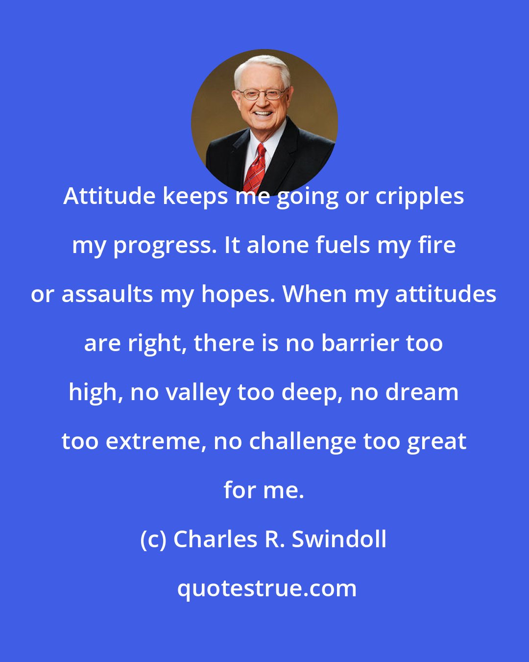 Charles R. Swindoll: Attitude keeps me going or cripples my progress. It alone fuels my fire or assaults my hopes. When my attitudes are right, there is no barrier too high, no valley too deep, no dream too extreme, no challenge too great for me.