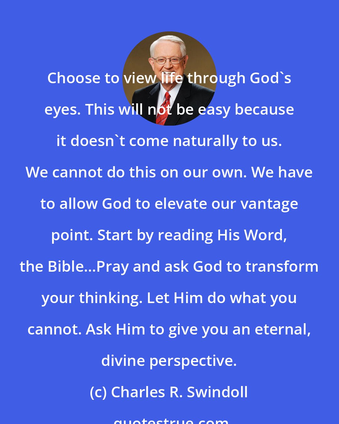 Charles R. Swindoll: Choose to view life through God's eyes. This will not be easy because it doesn't come naturally to us. We cannot do this on our own. We have to allow God to elevate our vantage point. Start by reading His Word, the Bible...Pray and ask God to transform your thinking. Let Him do what you cannot. Ask Him to give you an eternal, divine perspective.