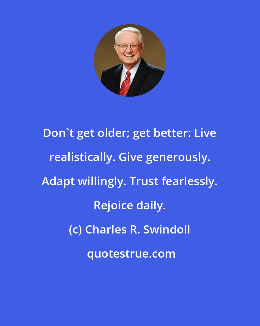 Charles R. Swindoll: Don't get older; get better: Live realistically. Give generously. Adapt willingly. Trust fearlessly. Rejoice daily.