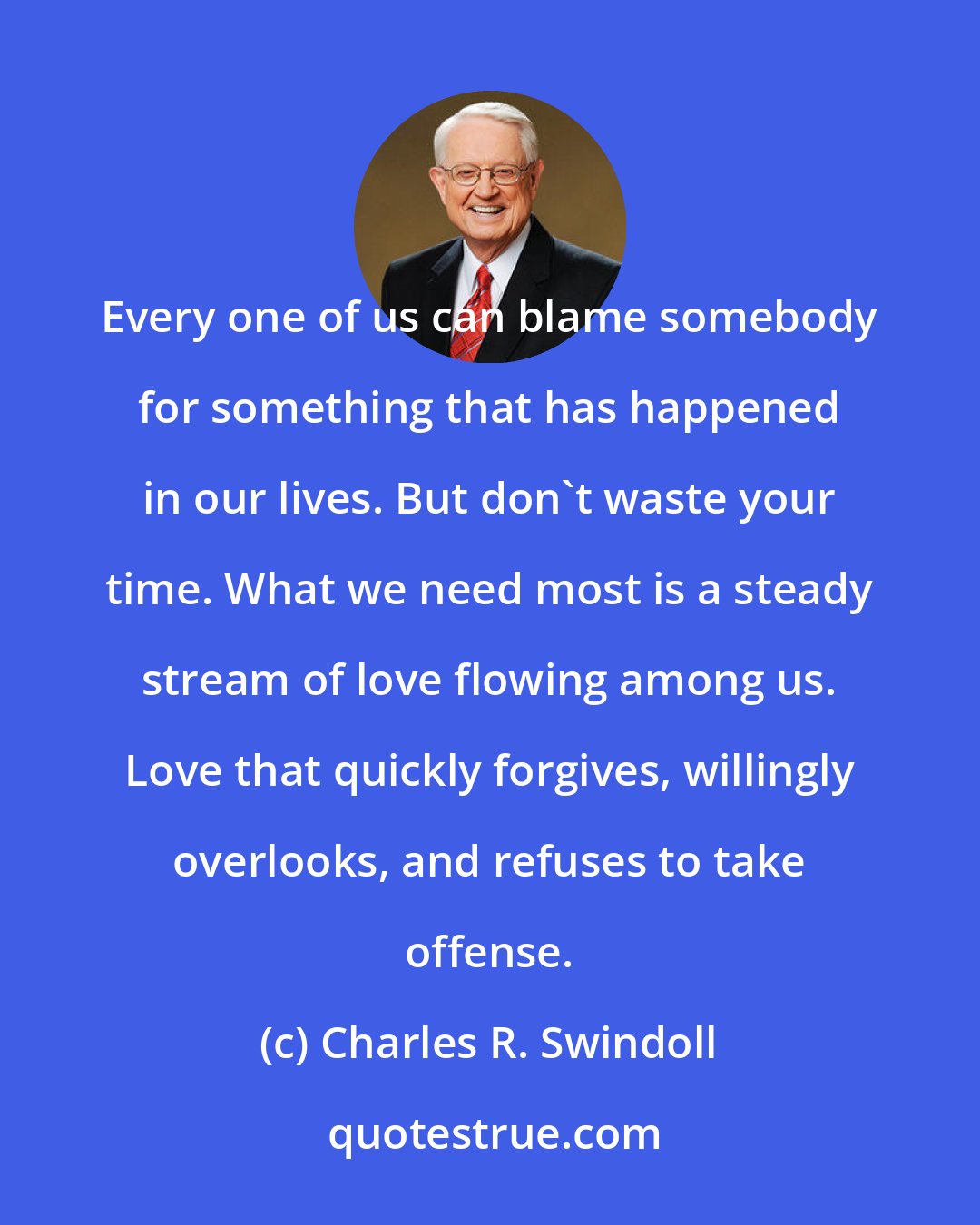 Charles R. Swindoll: Every one of us can blame somebody for something that has happened in our lives. But don't waste your time. What we need most is a steady stream of love flowing among us. Love that quickly forgives, willingly overlooks, and refuses to take offense.