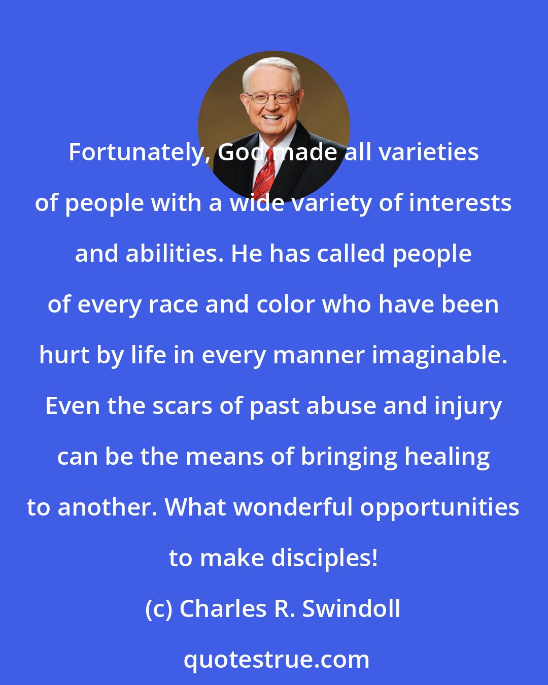 Charles R. Swindoll: Fortunately, God made all varieties of people with a wide variety of interests and abilities. He has called people of every race and color who have been hurt by life in every manner imaginable. Even the scars of past abuse and injury can be the means of bringing healing to another. What wonderful opportunities to make disciples!