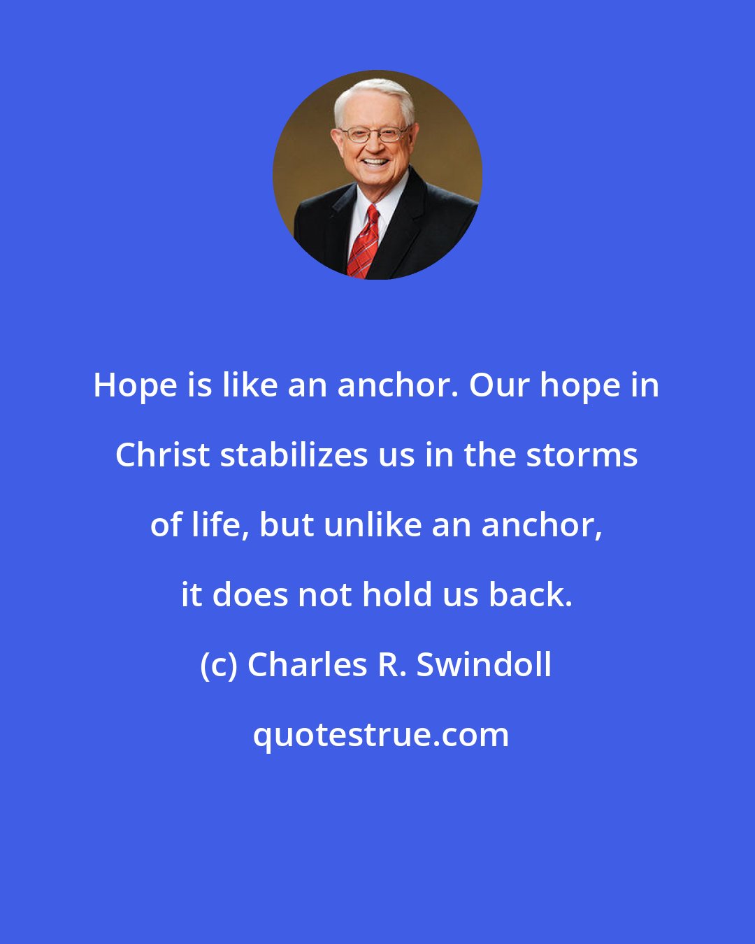 Charles R. Swindoll: Hope is like an anchor. Our hope in Christ stabilizes us in the storms of life, but unlike an anchor, it does not hold us back.