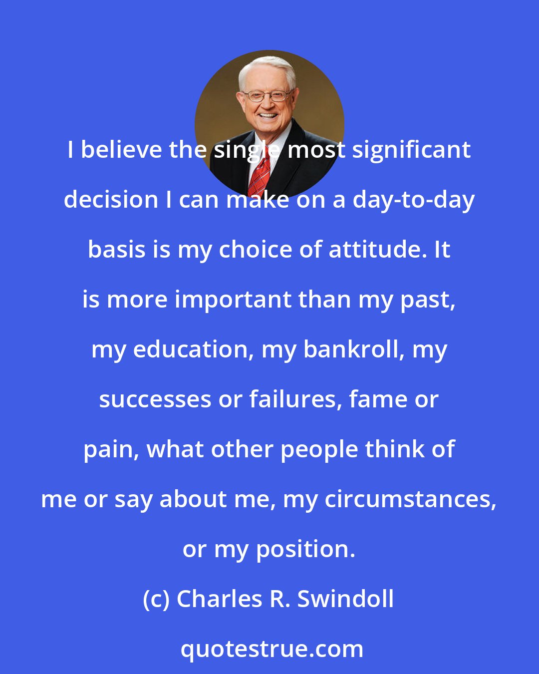 Charles R. Swindoll: I believe the single most significant decision I can make on a day-to-day basis is my choice of attitude. It is more important than my past, my education, my bankroll, my successes or failures, fame or pain, what other people think of me or say about me, my circumstances, or my position.