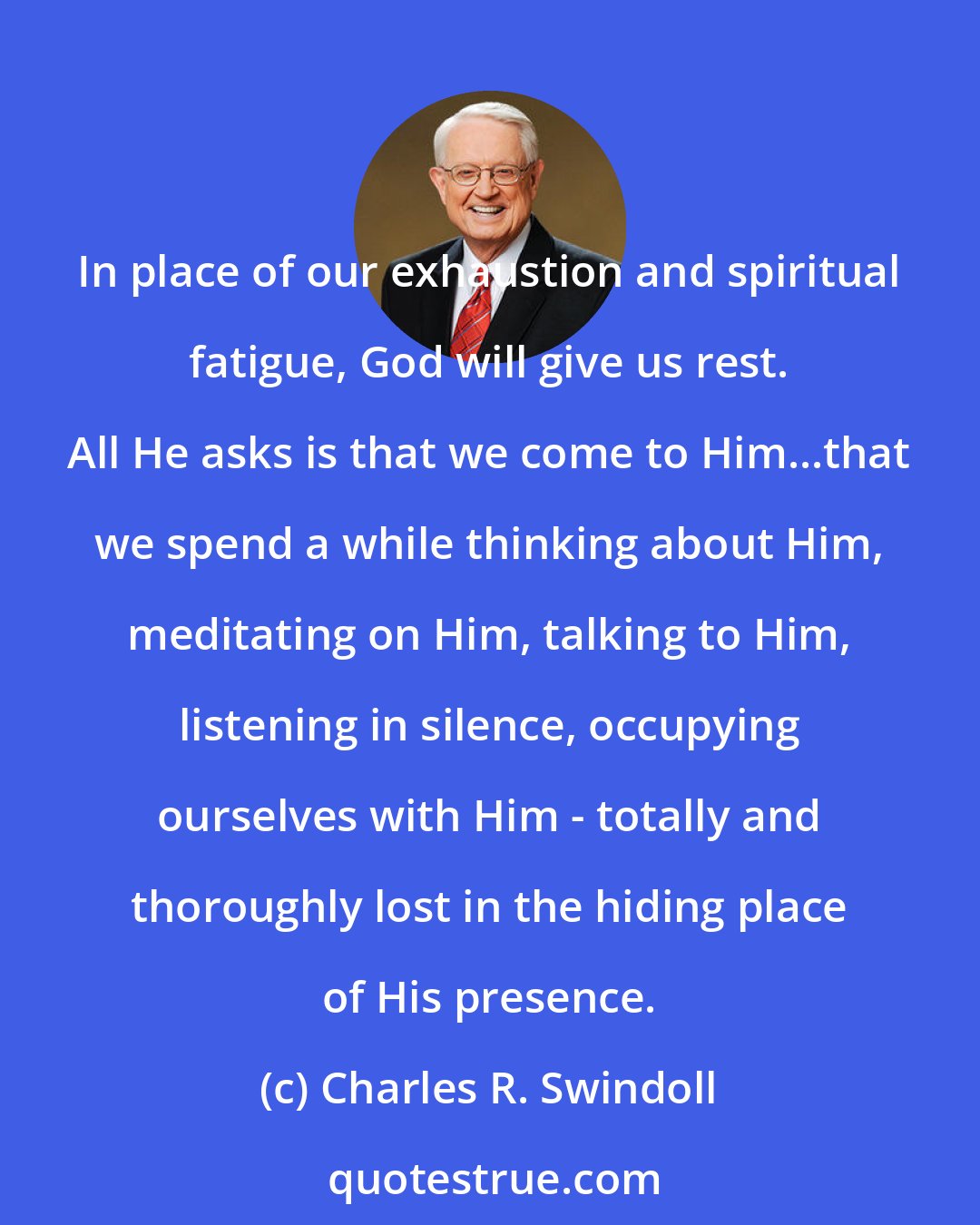 Charles R. Swindoll: In place of our exhaustion and spiritual fatigue, God will give us rest. All He asks is that we come to Him...that we spend a while thinking about Him, meditating on Him, talking to Him, listening in silence, occupying ourselves with Him - totally and thoroughly lost in the hiding place of His presence.