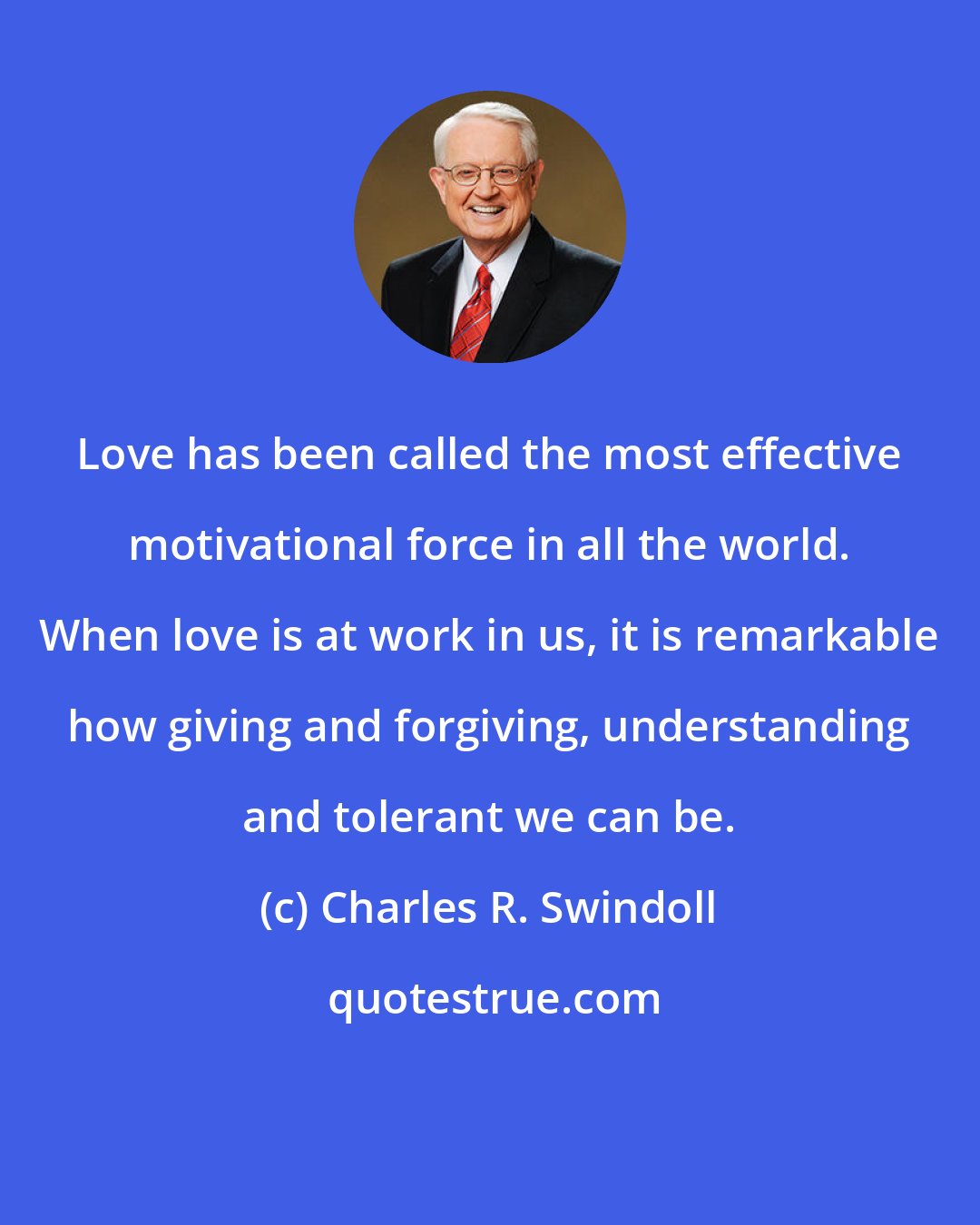 Charles R. Swindoll: Love has been called the most effective motivational force in all the world. When love is at work in us, it is remarkable how giving and forgiving, understanding and tolerant we can be.