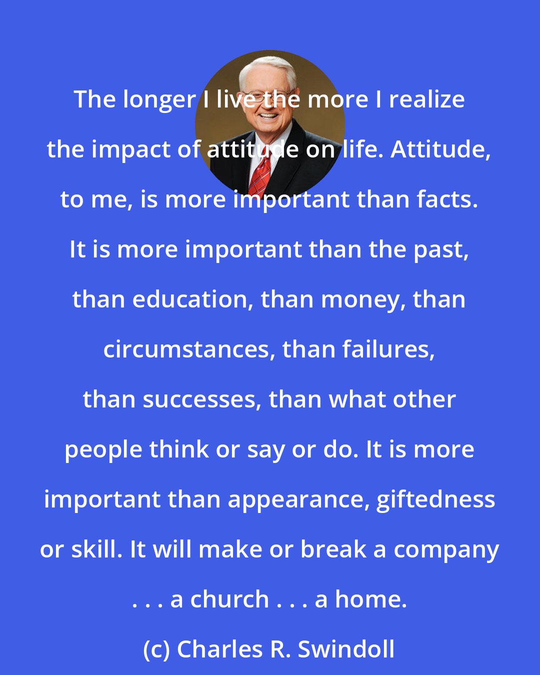 Charles R. Swindoll: The longer I live the more I realize the impact of attitude on life. Attitude, to me, is more important than facts. It is more important than the past, than education, than money, than circumstances, than failures, than successes, than what other people think or say or do. It is more important than appearance, giftedness or skill. It will make or break a company . . . a church . . . a home.