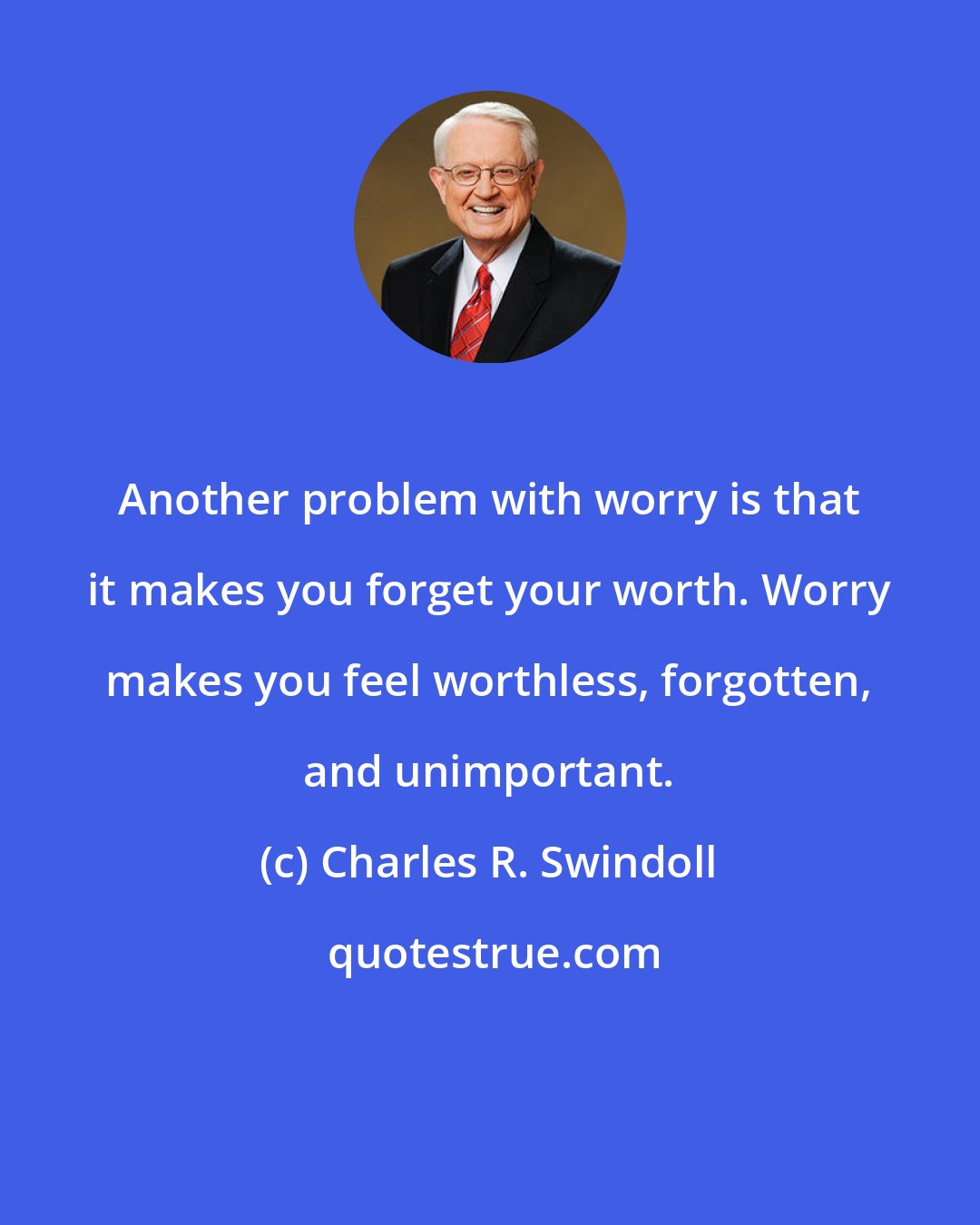 Charles R. Swindoll: Another problem with worry is that it makes you forget your worth. Worry makes you feel worthless, forgotten, and unimportant.
