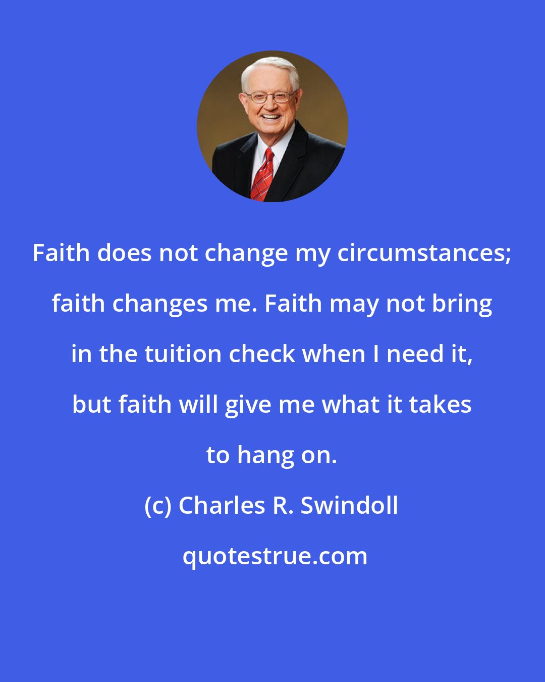 Charles R. Swindoll: Faith does not change my circumstances; faith changes me. Faith may not bring in the tuition check when I need it, but faith will give me what it takes to hang on.
