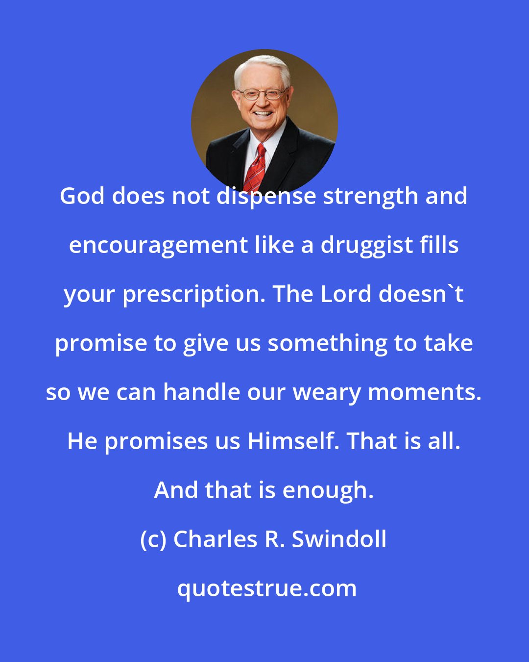 Charles R. Swindoll: God does not dispense strength and encouragement like a druggist fills your prescription. The Lord doesn't promise to give us something to take so we can handle our weary moments. He promises us Himself. That is all. And that is enough.