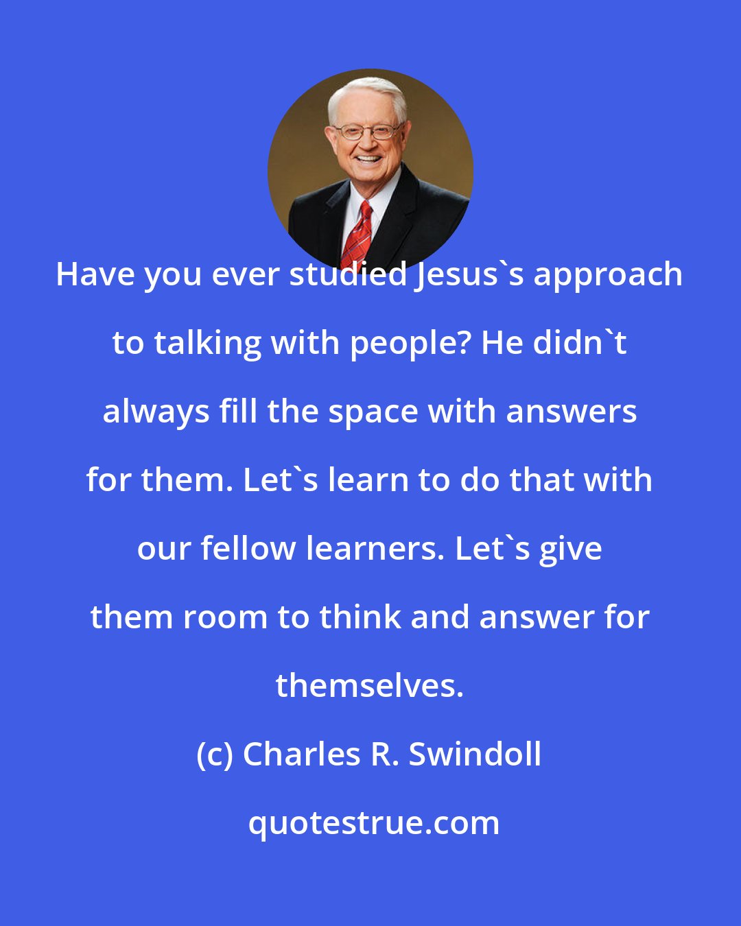 Charles R. Swindoll: Have you ever studied Jesus's approach to talking with people? He didn't always fill the space with answers for them. Let's learn to do that with our fellow learners. Let's give them room to think and answer for themselves.