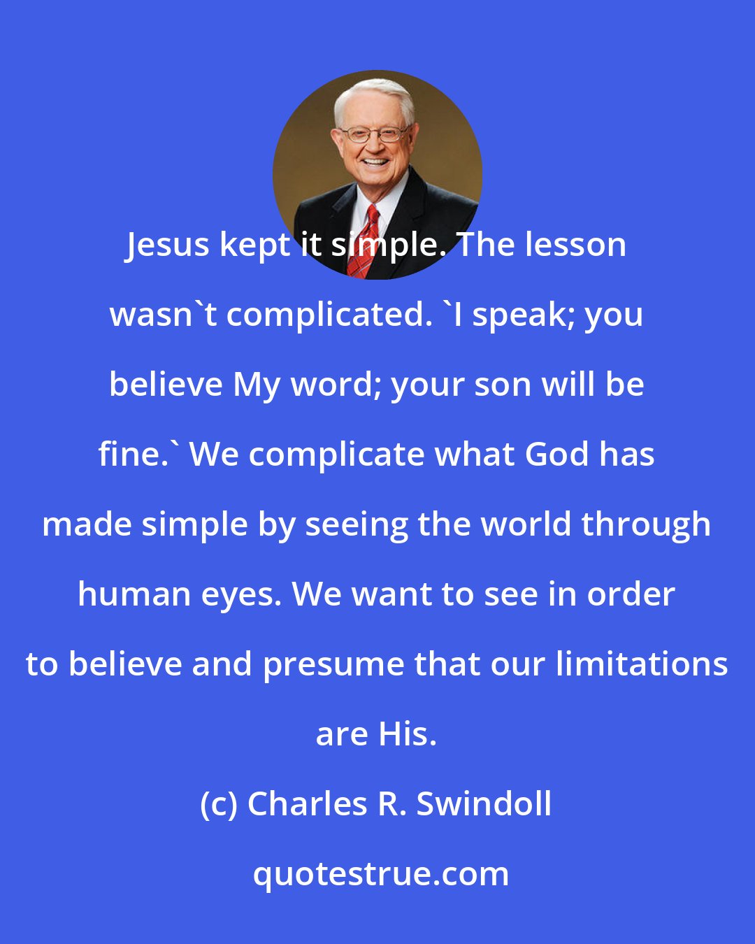 Charles R. Swindoll: Jesus kept it simple. The lesson wasn't complicated. 'I speak; you believe My word; your son will be fine.' We complicate what God has made simple by seeing the world through human eyes. We want to see in order to believe and presume that our limitations are His.