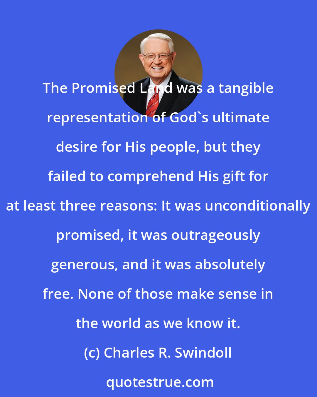 Charles R. Swindoll: The Promised Land was a tangible representation of God's ultimate desire for His people, but they failed to comprehend His gift for at least three reasons: It was unconditionally promised, it was outrageously generous, and it was absolutely free. None of those make sense in the world as we know it.