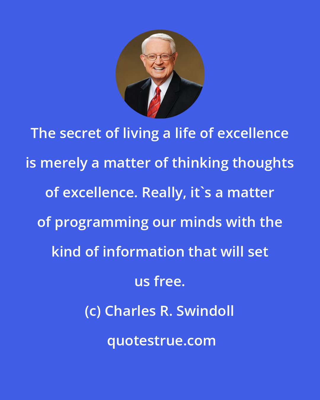 Charles R. Swindoll: The secret of living a life of excellence is merely a matter of thinking thoughts of excellence. Really, it's a matter of programming our minds with the kind of information that will set us free.