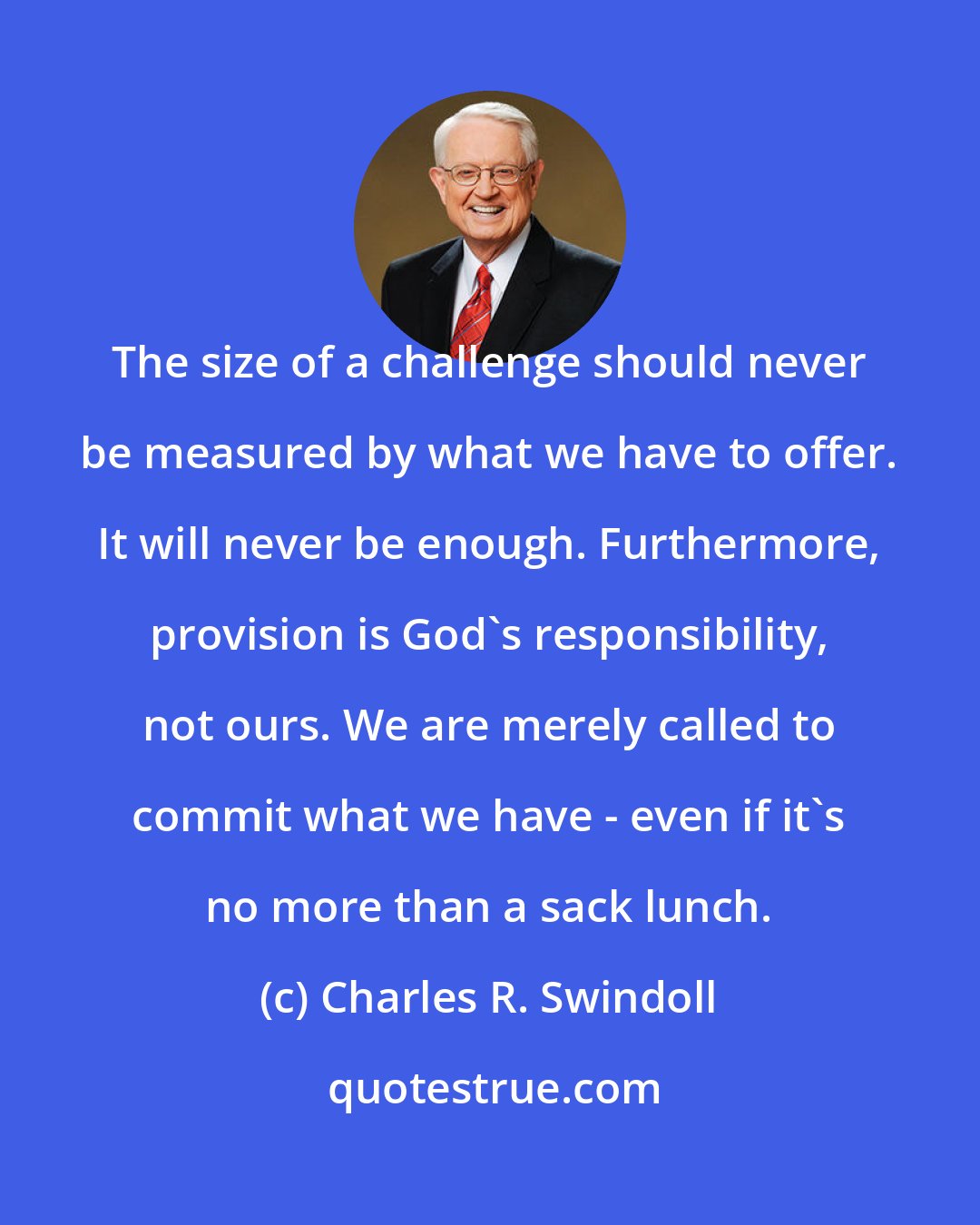 Charles R. Swindoll: The size of a challenge should never be measured by what we have to offer. It will never be enough. Furthermore, provision is God's responsibility, not ours. We are merely called to commit what we have - even if it's no more than a sack lunch.