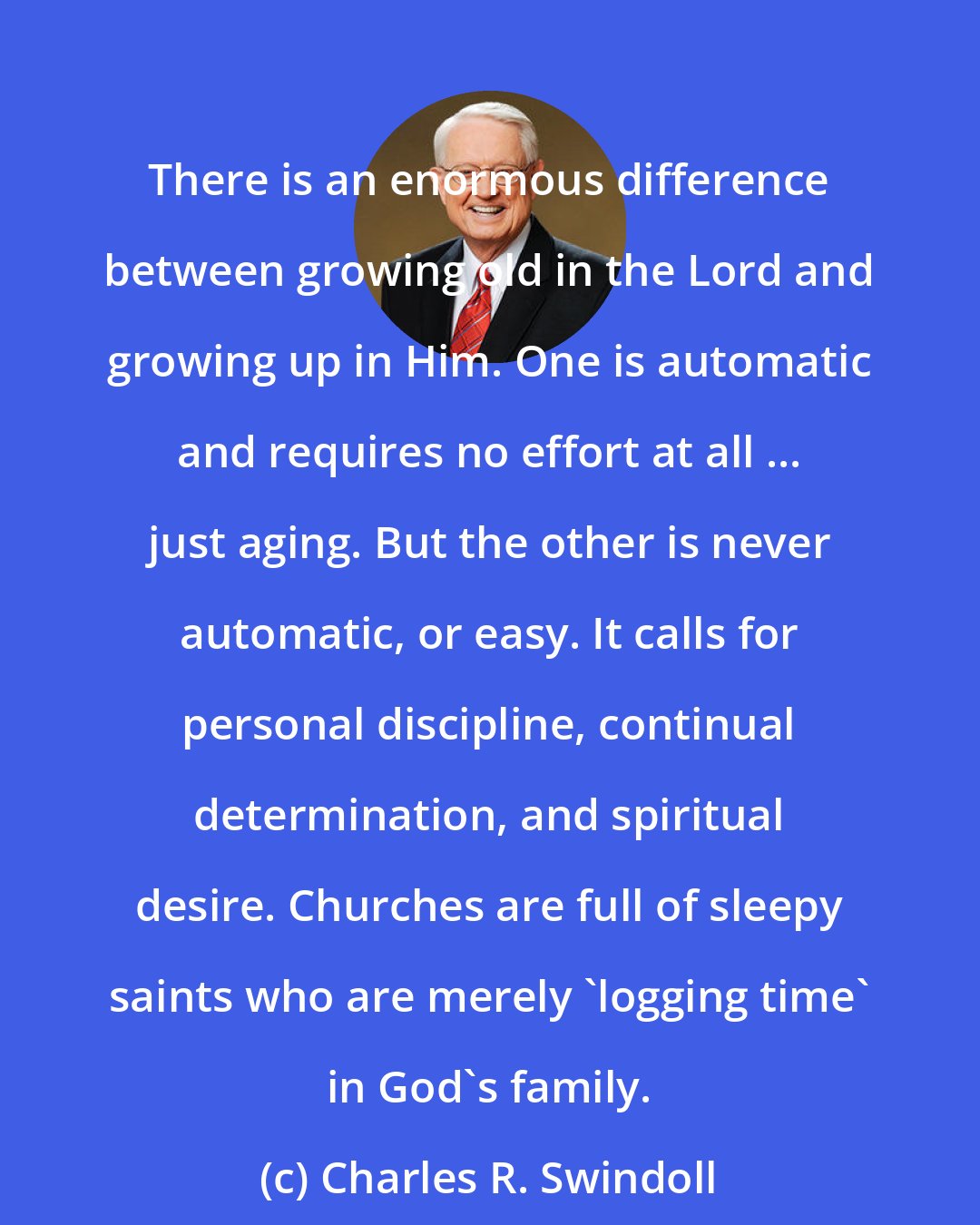 Charles R. Swindoll: There is an enormous difference between growing old in the Lord and growing up in Him. One is automatic and requires no effort at all ... just aging. But the other is never automatic, or easy. It calls for personal discipline, continual determination, and spiritual desire. Churches are full of sleepy saints who are merely 'logging time' in God's family.