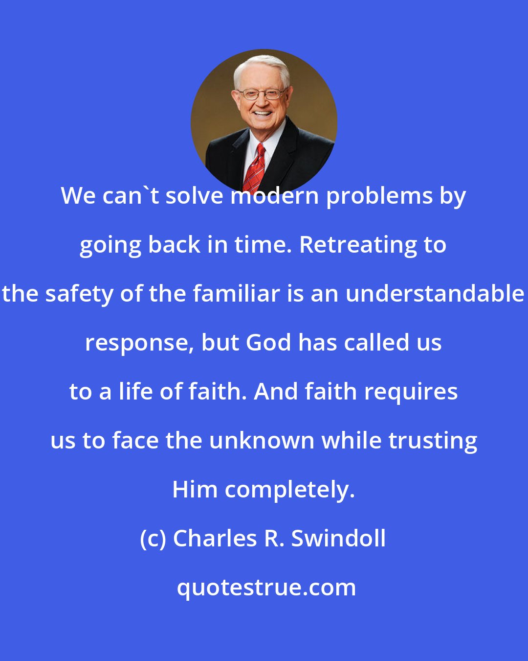 Charles R. Swindoll: We can't solve modern problems by going back in time. Retreating to the safety of the familiar is an understandable response, but God has called us to a life of faith. And faith requires us to face the unknown while trusting Him completely.