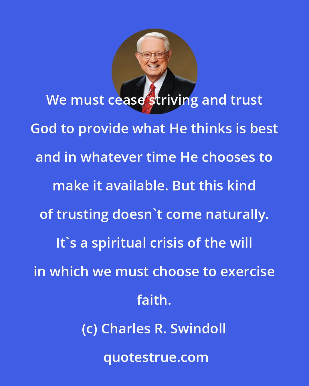 Charles R. Swindoll: We must cease striving and trust God to provide what He thinks is best and in whatever time He chooses to make it available. But this kind of trusting doesn't come naturally. It's a spiritual crisis of the will in which we must choose to exercise faith.
