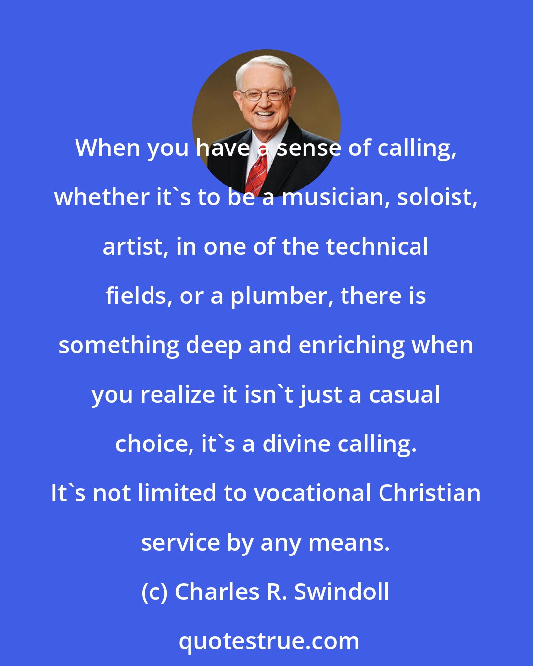 Charles R. Swindoll: When you have a sense of calling, whether it's to be a musician, soloist, artist, in one of the technical fields, or a plumber, there is something deep and enriching when you realize it isn't just a casual choice, it's a divine calling. It's not limited to vocational Christian service by any means.