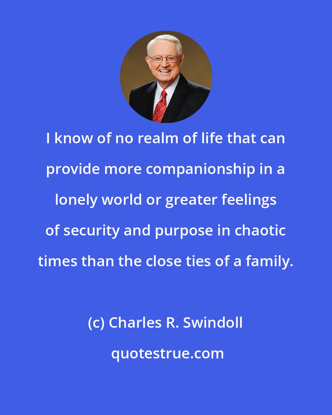 Charles R. Swindoll: I know of no realm of life that can provide more companionship in a lonely world or greater feelings of security and purpose in chaotic times than the close ties of a family.