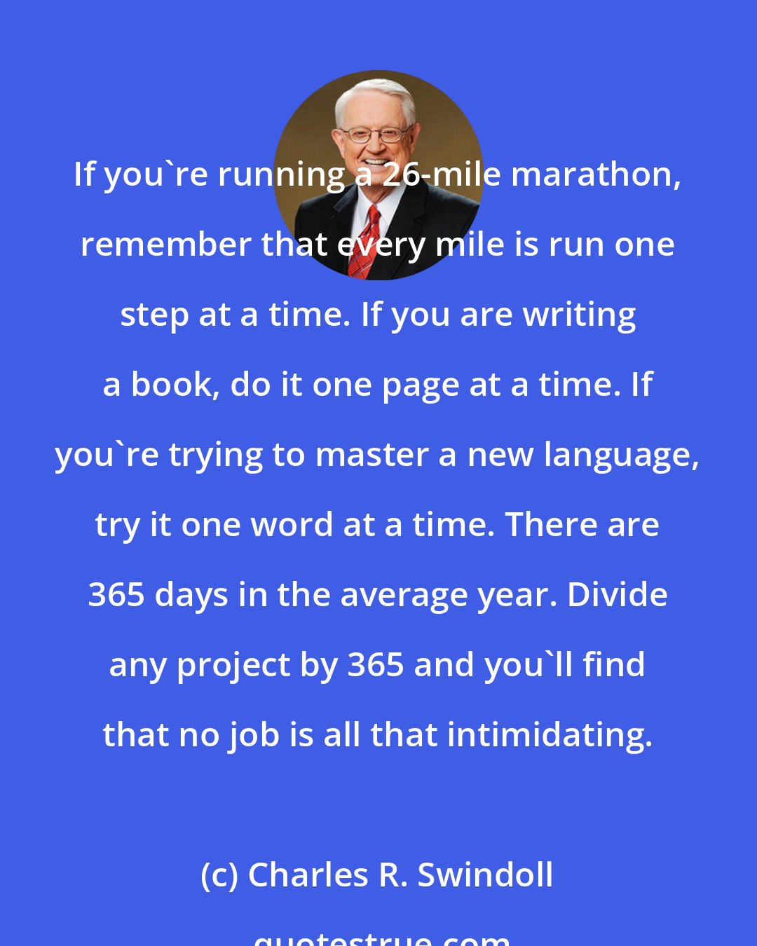 Charles R. Swindoll: If you're running a 26-mile marathon, remember that every mile is run one step at a time. If you are writing a book, do it one page at a time. If you're trying to master a new language, try it one word at a time. There are 365 days in the average year. Divide any project by 365 and you'll find that no job is all that intimidating.