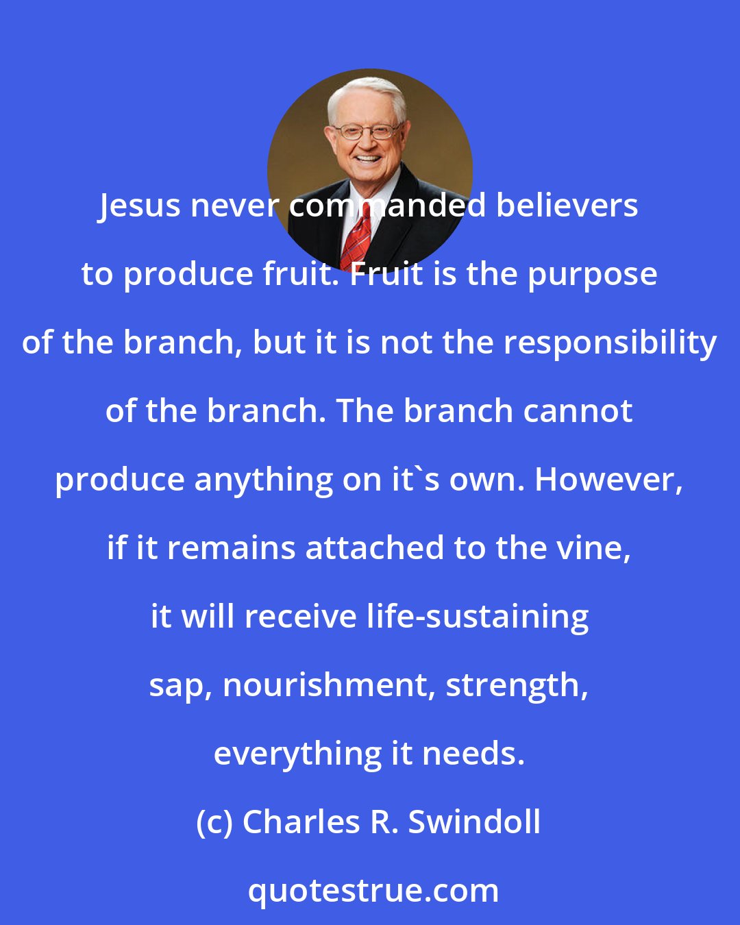 Charles R. Swindoll: Jesus never commanded believers to produce fruit. Fruit is the purpose of the branch, but it is not the responsibility of the branch. The branch cannot produce anything on it's own. However, if it remains attached to the vine, it will receive life-sustaining sap, nourishment, strength, everything it needs.
