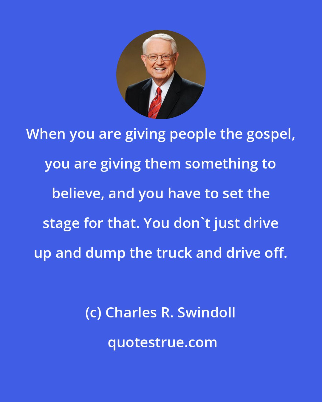 Charles R. Swindoll: When you are giving people the gospel, you are giving them something to believe, and you have to set the stage for that. You don't just drive up and dump the truck and drive off.