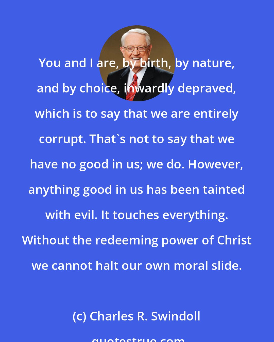 Charles R. Swindoll: You and I are, by birth, by nature, and by choice, inwardly depraved, which is to say that we are entirely corrupt. That's not to say that we have no good in us; we do. However, anything good in us has been tainted with evil. It touches everything. Without the redeeming power of Christ we cannot halt our own moral slide.