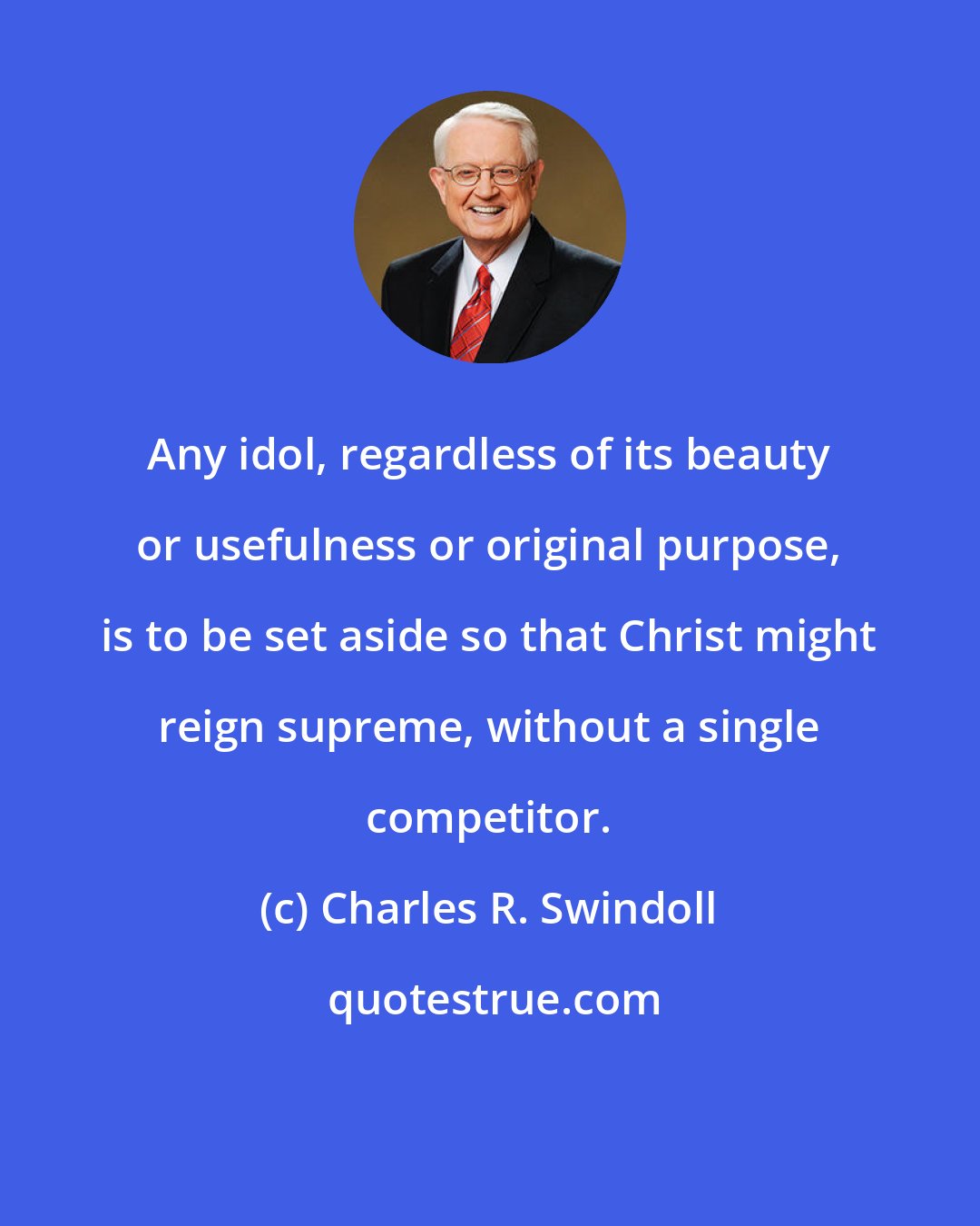 Charles R. Swindoll: Any idol, regardless of its beauty or usefulness or original purpose, is to be set aside so that Christ might reign supreme, without a single competitor.