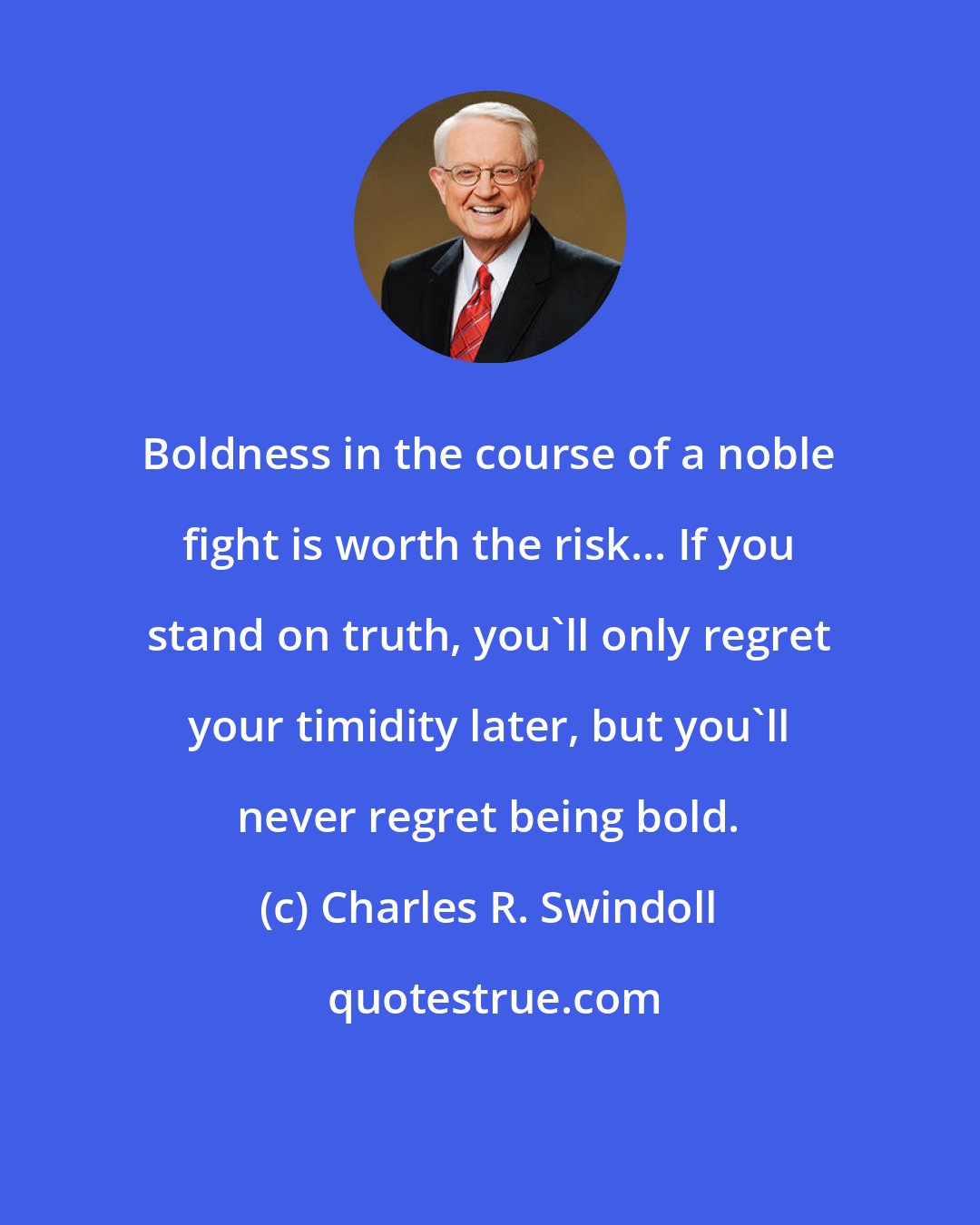 Charles R. Swindoll: Boldness in the course of a noble fight is worth the risk... If you stand on truth, you'll only regret your timidity later, but you'll never regret being bold.