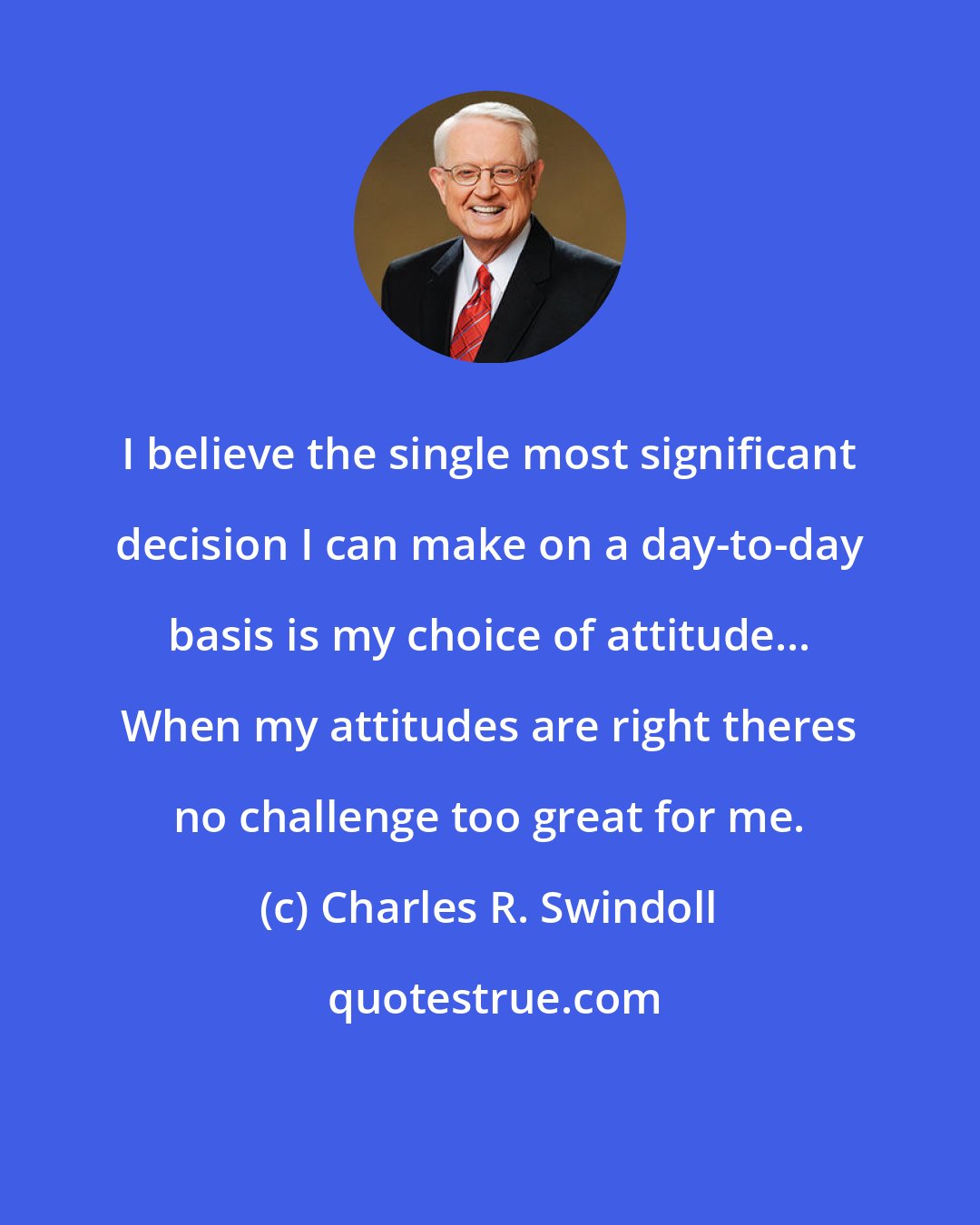 Charles R. Swindoll: I believe the single most significant decision I can make on a day-to-day basis is my choice of attitude... When my attitudes are right theres no challenge too great for me.