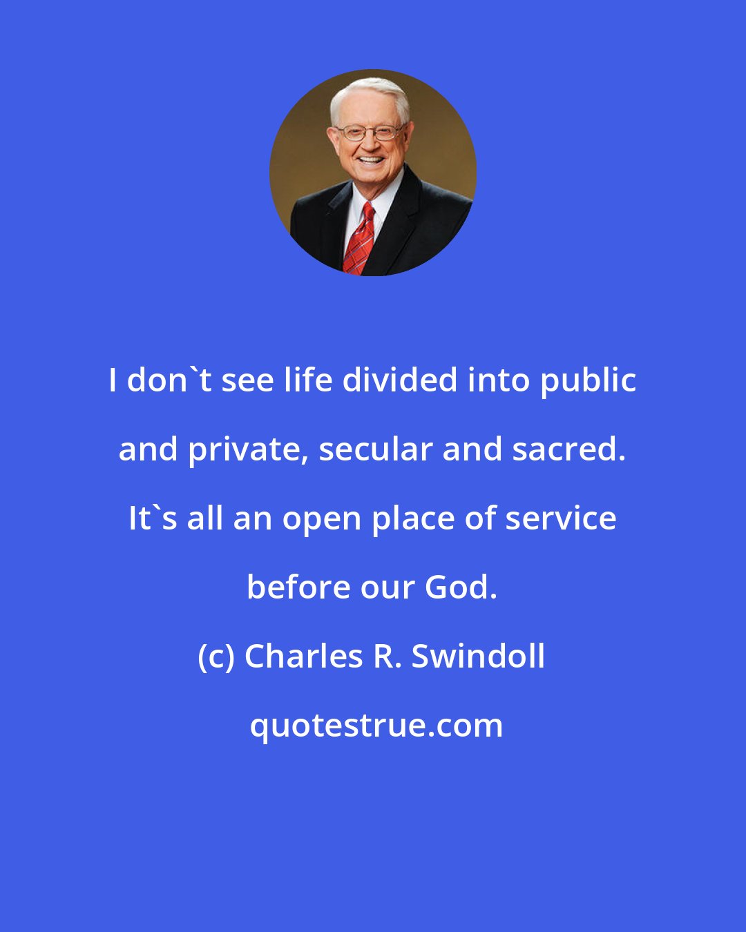 Charles R. Swindoll: I don't see life divided into public and private, secular and sacred. It's all an open place of service before our God.