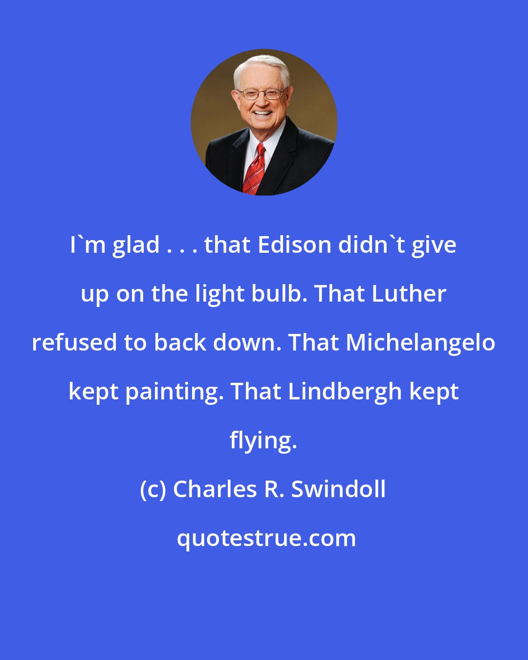 Charles R. Swindoll: I'm glad . . . that Edison didn't give up on the light bulb. That Luther refused to back down. That Michelangelo kept painting. That Lindbergh kept flying.