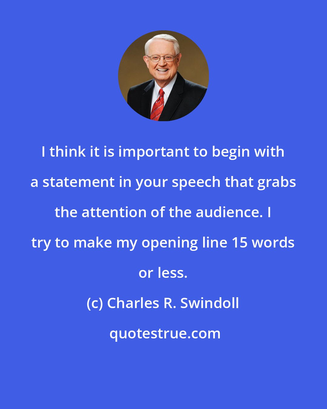 Charles R. Swindoll: I think it is important to begin with a statement in your speech that grabs the attention of the audience. I try to make my opening line 15 words or less.