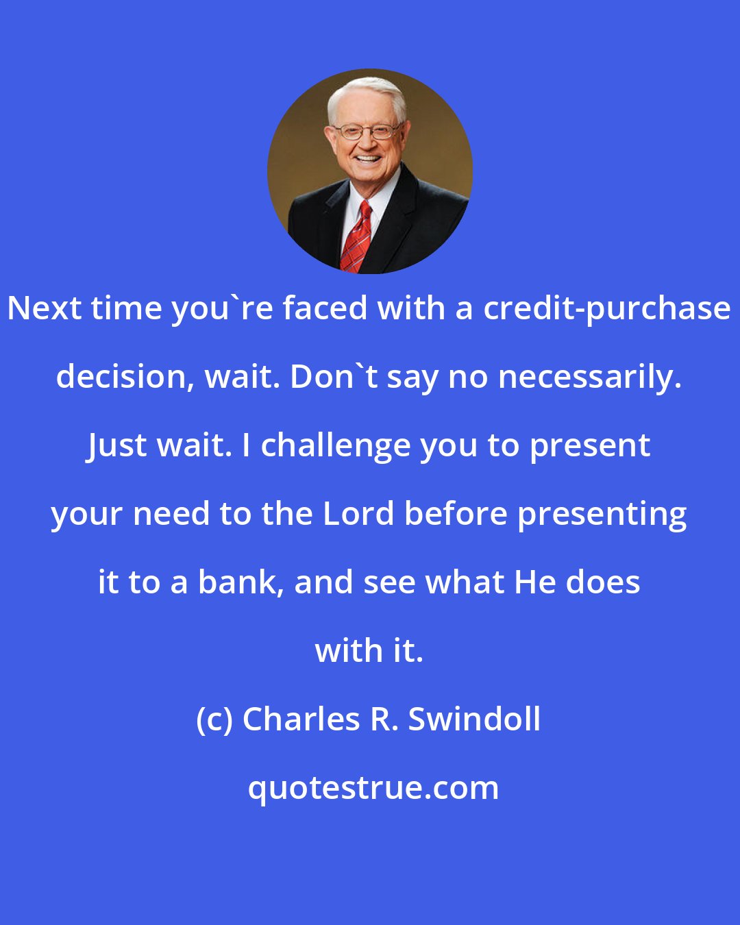 Charles R. Swindoll: Next time you're faced with a credit-purchase decision, wait. Don't say no necessarily. Just wait. I challenge you to present your need to the Lord before presenting it to a bank, and see what He does with it.