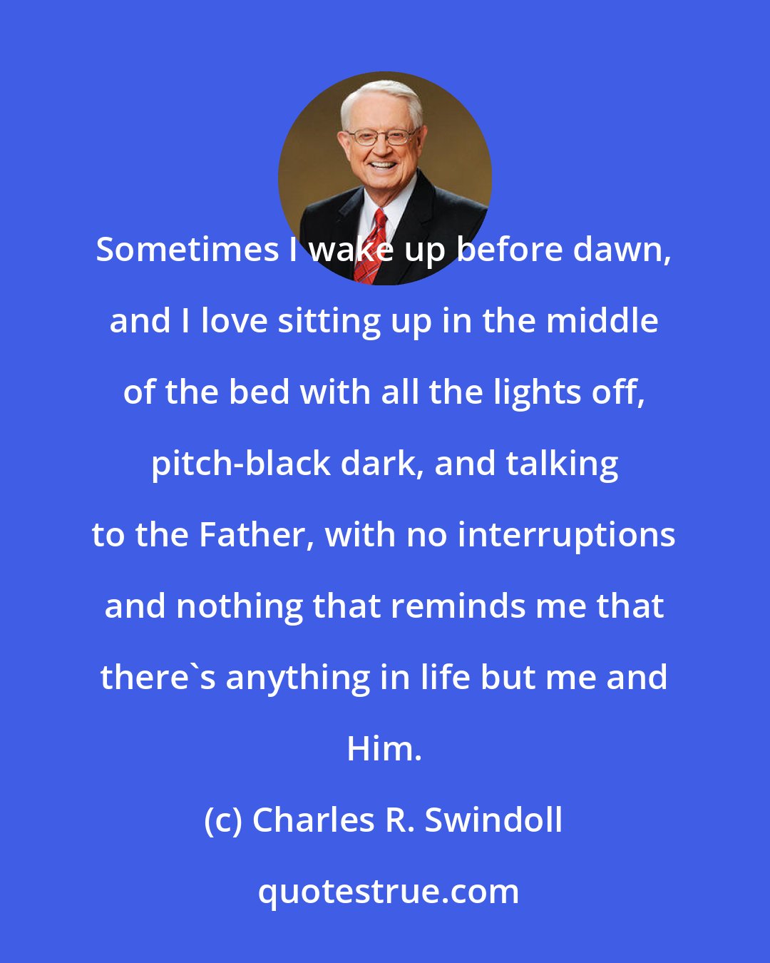Charles R. Swindoll: Sometimes I wake up before dawn, and I love sitting up in the middle of the bed with all the lights off, pitch-black dark, and talking to the Father, with no interruptions and nothing that reminds me that there's anything in life but me and Him.