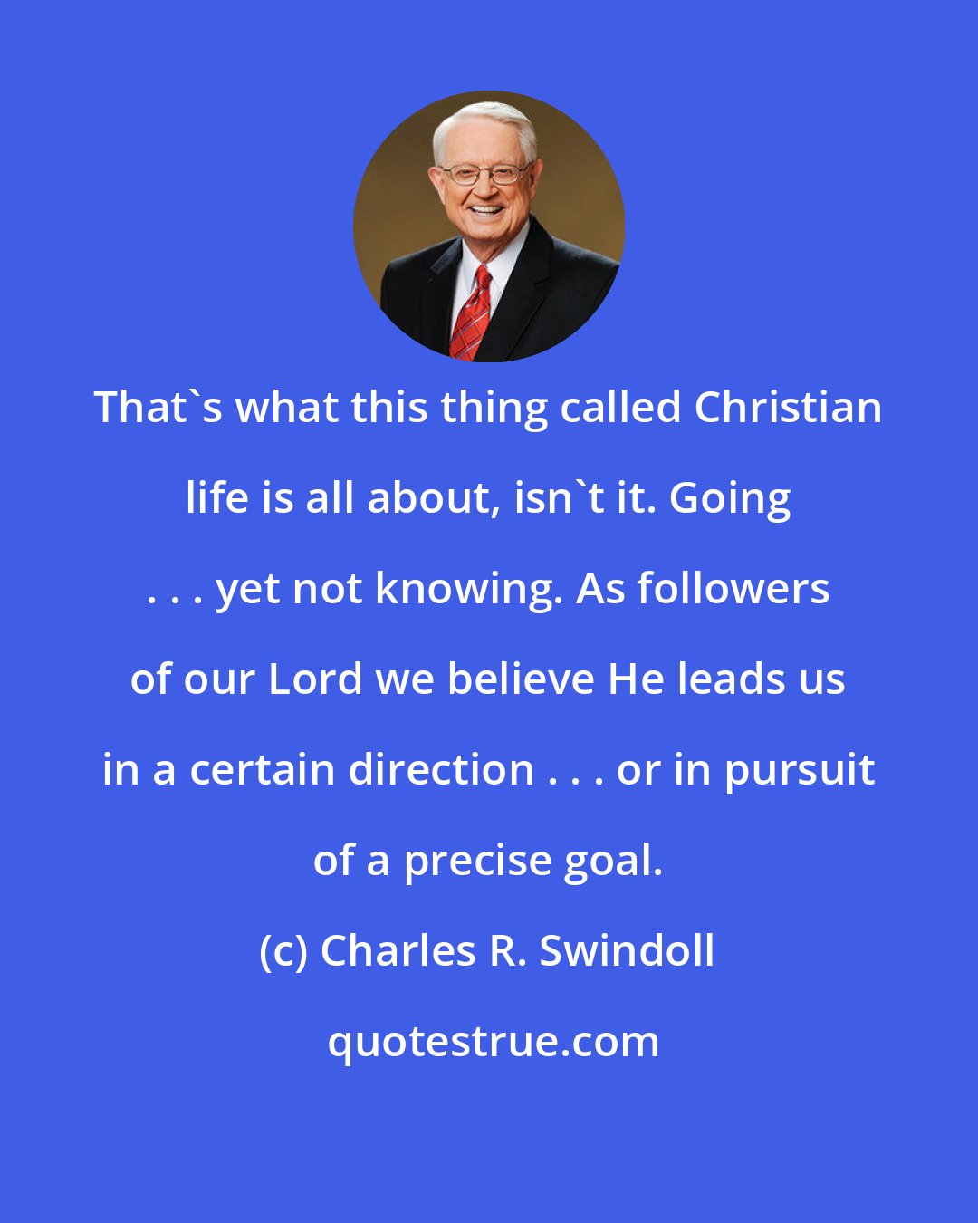 Charles R. Swindoll: That's what this thing called Christian life is all about, isn't it. Going . . . yet not knowing. As followers of our Lord we believe He leads us in a certain direction . . . or in pursuit of a precise goal.