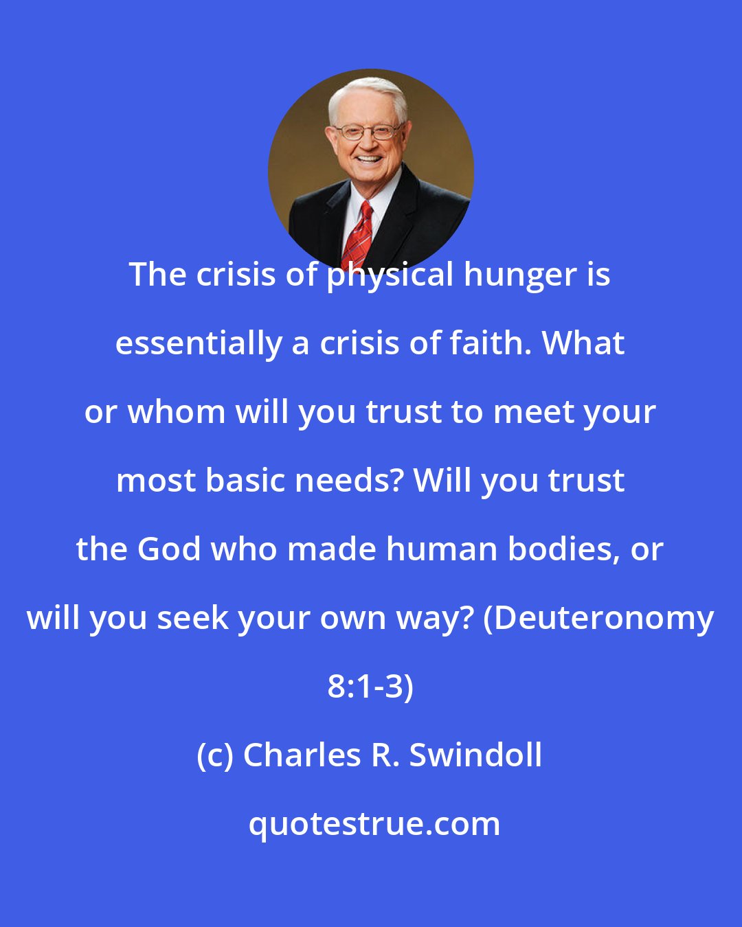 Charles R. Swindoll: The crisis of physical hunger is essentially a crisis of faith. What or whom will you trust to meet your most basic needs? Will you trust the God who made human bodies, or will you seek your own way? (Deuteronomy 8:1-3)